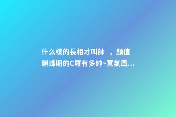 什么樣的長相才叫帥，顏值巔峰期的C羅有多帥~意氣風(fēng)發(fā)、略帶青澀